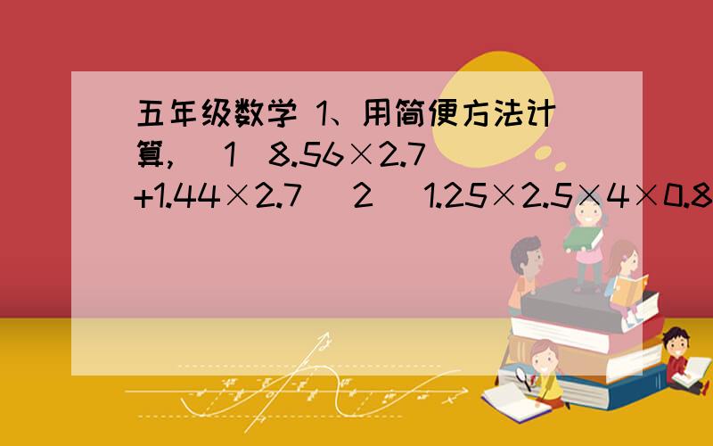 五年级数学 1、用简便方法计算, （1）8.56×2.7+1.44×2.7 （2） 1.25×2.5×4×0.8（3）5.74×99＋5.74         （4）72×0.03+0.3×2.82、计算下列各题.（5）9÷[(38．02＋1．98)×0.5]    （6）1.2×(3.2－2.99÷2.3)（7）(1