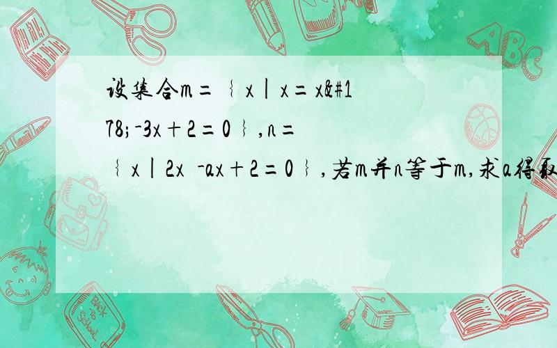 设集合m=﹛x|x=x²-3x+2=0﹜,n=﹛x|2x²-ax+2=0﹜,若m并n等于m,求a得取值集合