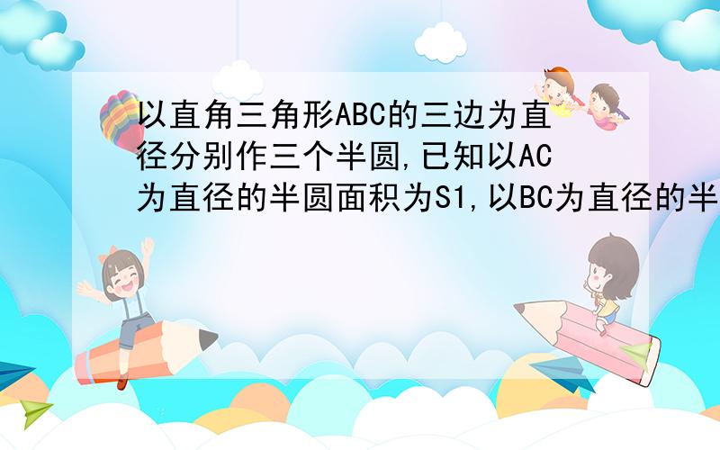 以直角三角形ABC的三边为直径分别作三个半圆,已知以AC为直径的半圆面积为S1,以BC为直径的半圆的面积为s2(1)求以AB为直径的半圆的面积S（2）若将图中半圆改为以三边为斜边的等要职叫三角