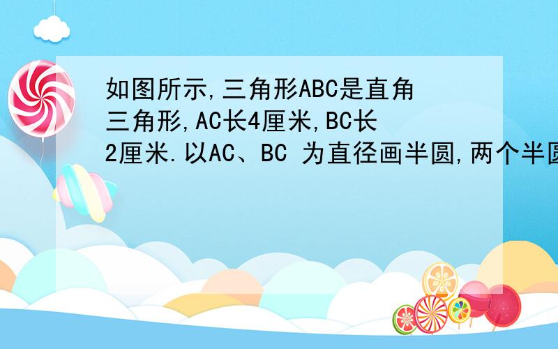 如图所示,三角形ABC是直角三角形,AC长4厘米,BC长2厘米.以AC、BC 为直径画半圆,两个半圆的交点在AB边上.求图中阴影部分的面积.B=4,BC=2,所以三角形ABD的面积是三角形BCD面积的4倍.分别过D 点作AC