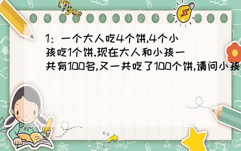 1：一个大人吃4个饼,4个小孩吃1个饼.现在大人和小孩一共有100名,又一共吃了100个饼,请问小孩有几名?2:一个文具店卖完第一次的一半后又进了500本,然后每次卖完一半后都进500本,第十次卖完一