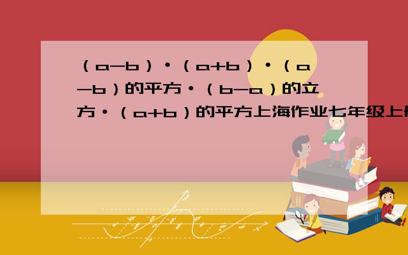 （a-b）·（a+b）·（a-b）的平方·（b-a）的立方·（a+b）的平方上海作业七年级上册第33页第八题还有这题：½m·mn·m-m·n·m²+½m²·n·m