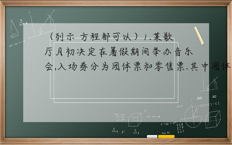 （列示 方程都可以）1.某歌厅月初决定在暑假期间举办音乐会,入场券分为团体票和零售票.其中团体票占总票数的三分之二,若提前购票,则给予不同程度的优惠,在五月份内,团体票每张12元,共