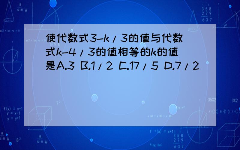 使代数式3-k/3的值与代数式k-4/3的值相等的k的值是A.3 B.1/2 C.17/5 D.7/2