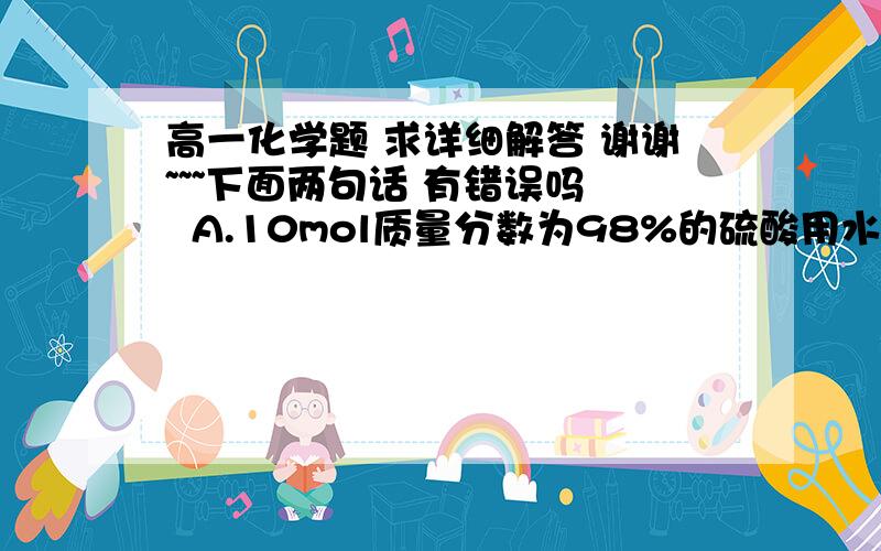 高一化学题 求详细解答 谢谢~~~下面两句话 有错误吗   A.10mol质量分数为98%的硫酸用水稀释至100ml   硫酸的质量分数为9.8%B.一定温度下 1L0.50mol/L 氯化铵溶液和2L0.25mol/L 氯化铵 含 铵根离子物质