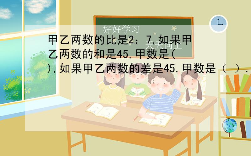 甲乙两数的比是2：7,如果甲乙两数的和是45,甲数是( ),如果甲乙两数的差是45,甲数是（ ）.