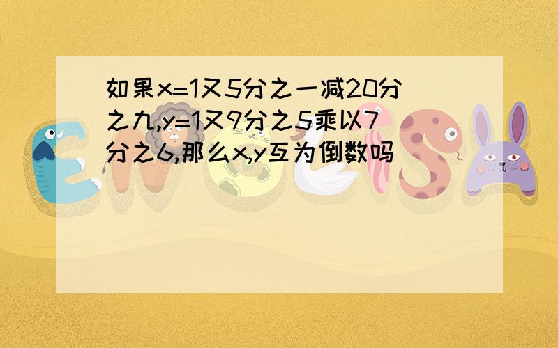 如果x=1又5分之一减20分之九,y=1又9分之5乘以7分之6,那么x,y互为倒数吗