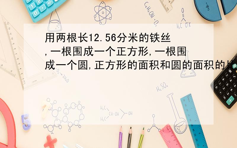 用两根长12.56分米的铁丝,一根围成一个正方形,一根围成一个圆,正方形的面积和圆的面积的比是?