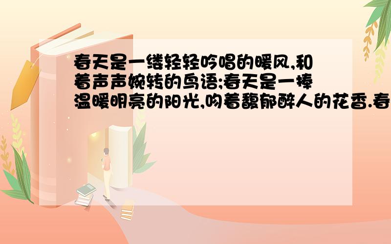 春天是一缕轻轻吟唱的暖风,和着声声婉转的鸟语;春天是一捧温暖明亮的阳光,吻着馥郁醉人的花香.春天是_____________,________________想要经典一点的原创