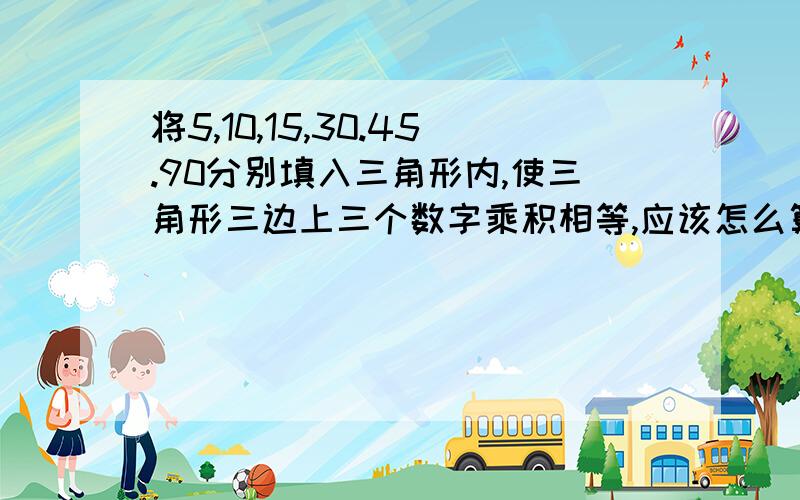 将5,10,15,30.45.90分别填入三角形内,使三角形三边上三个数字乘积相等,应该怎么算啊,线上等大神答复.