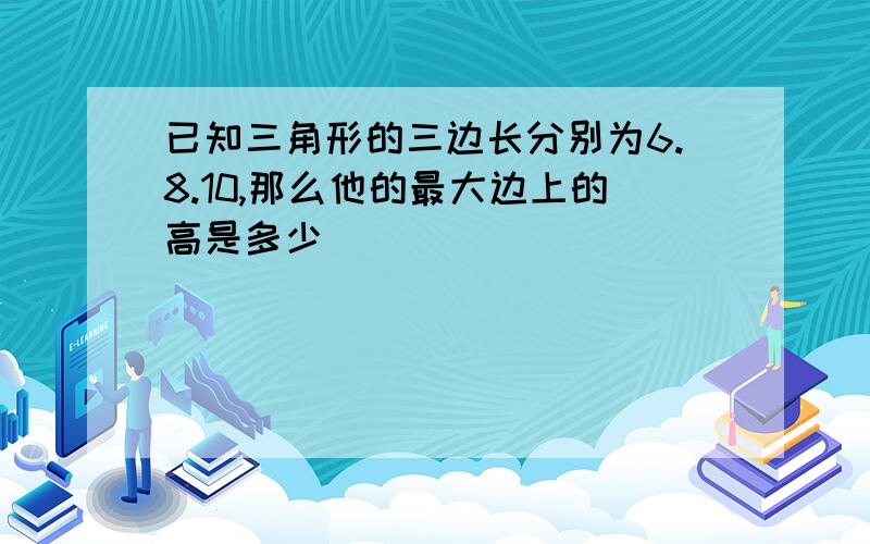 已知三角形的三边长分别为6.8.10,那么他的最大边上的高是多少