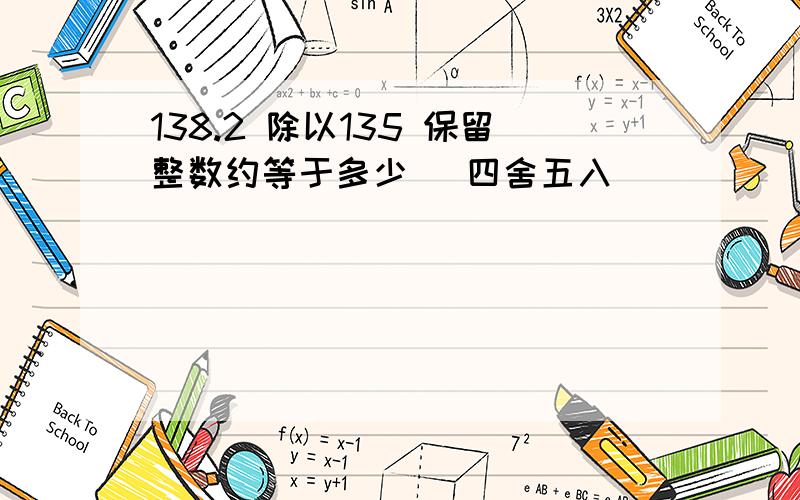 138.2 除以135 保留整数约等于多少 (四舍五入)