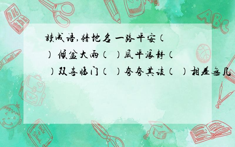 读成语,猜地名 一路平安（ ） 倾盆大雨（ ）风平浪静（ ）双喜临门（ ）夸夸其谈（ ）相差无几（ ）久雨初晴（ ）急～