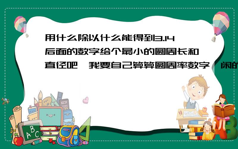 用什么除以什么能得到3.14后面的数字给个最小的圆周长和直径吧,我要自己算算圆周率数字,闲的蛋疼啊.但是我又懒得去量一个出来,现在求一个吧.