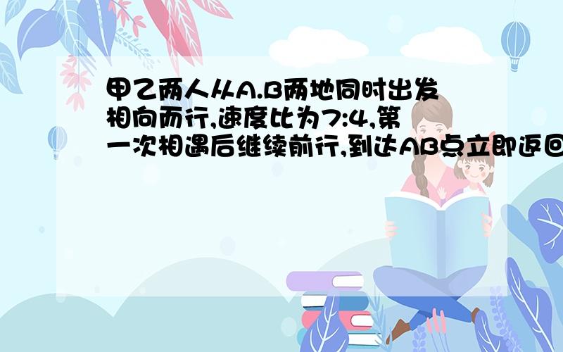 甲乙两人从A.B两地同时出发相向而行,速度比为7:4,第一次相遇后继续前行,到达AB点立即返回,途中第二次相遇.第二次相遇地点距A地有10米,求AB两地的距离