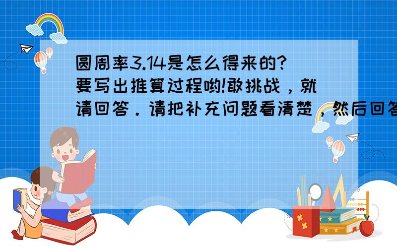 圆周率3.14是怎么得来的?要写出推算过程哟!敢挑战，就请回答。请把补充问题看清楚，然后回答，朋友。