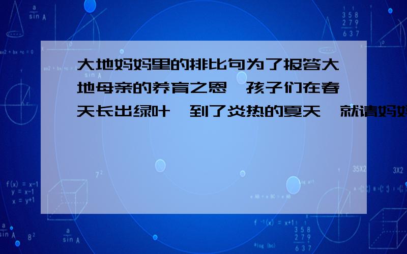 大地妈妈里的排比句为了报答大地母亲的养育之恩,孩子们在春天长出绿叶,到了炎热的夏天,就请妈妈在绿荫下乘凉.到了冬天,枯黄的树叶和花草想棉被一样摆在妈妈的身上,妈妈把枯叶、枯草