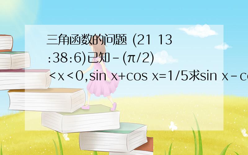 三角函数的问题 (21 13:38:6)已知－(π/2)＜x＜0,sin x+cos x=1/5求sin x－cos x 的值