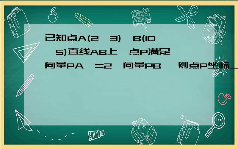 已知点A(2,3),B(10,5)直线AB上一点P满足∣向量PA∣=2∣向量PB∣ 则点P坐标___________