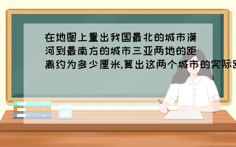 在地图上量出我国最北的城市漠河到最南方的城市三亚两地的距离约为多少厘米,算出这两个城市的实际距离约为