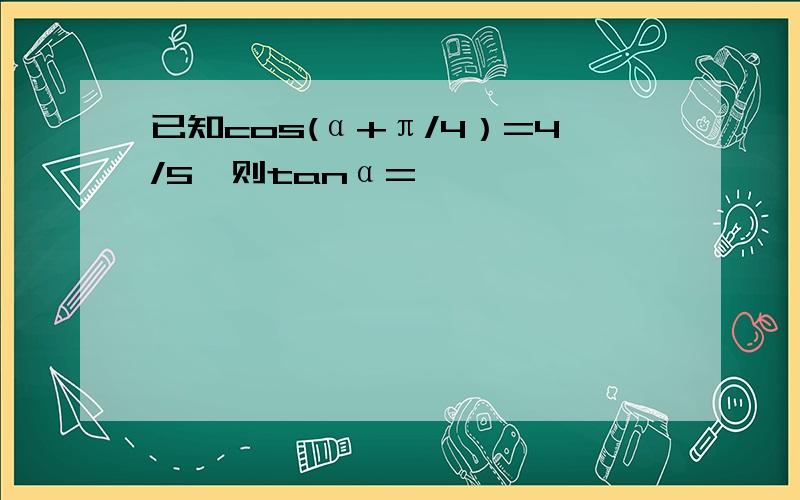 已知cos(α+π/4）=4/5,则tanα=