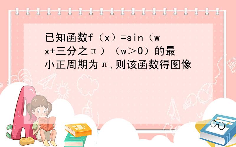 已知函数f（x）=sin（wx+三分之π）（w＞0）的最小正周期为π,则该函数得图像