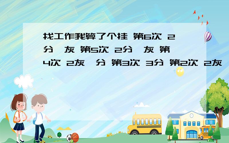 找工作我算了个挂 第6次 2分一灰 第5次 2分一灰 第4次 2灰一分 第3次 3分 第2次 2灰一分 第一次 3分