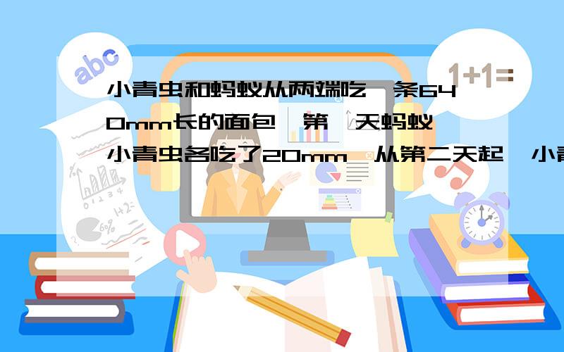 小青虫和蚂蚁从两端吃一条640mm长的面包,第一天蚂蚁、小青虫各吃了20mm,从第二天起,小青虫每天吃的速度总是前一天的2倍,蚂蚁吃的速度总是前一天的1.5倍.那么,蚂蚁和小青虫吃完这个面包要