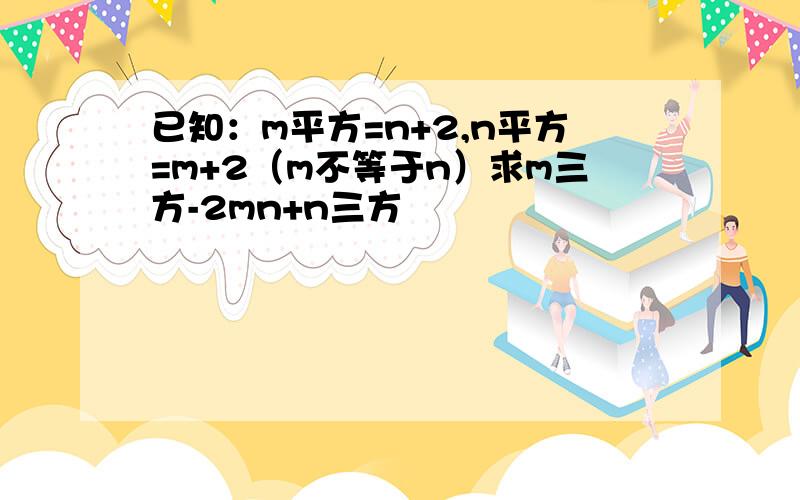 已知：m平方=n+2,n平方=m+2（m不等于n）求m三方-2mn+n三方