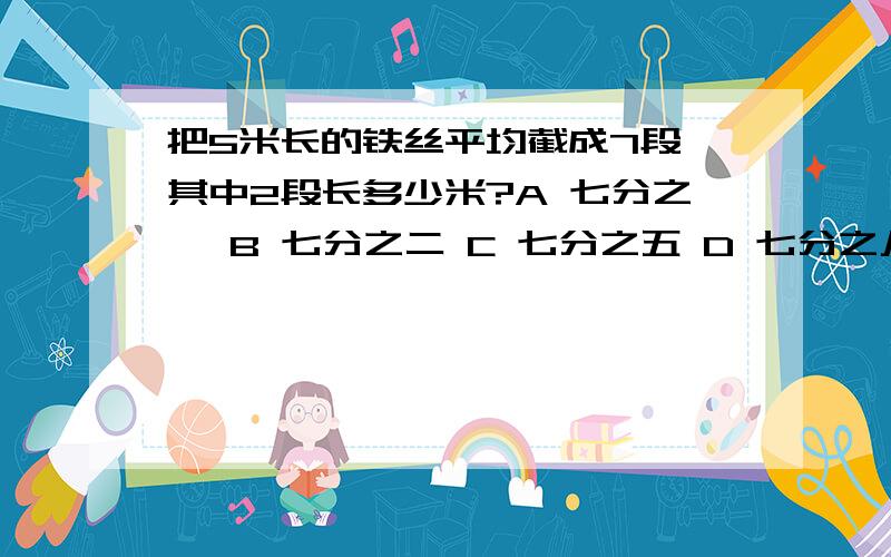 把5米长的铁丝平均截成7段,其中2段长多少米?A 七分之一 B 七分之二 C 七分之五 D 七分之八又快又好就加分!快······