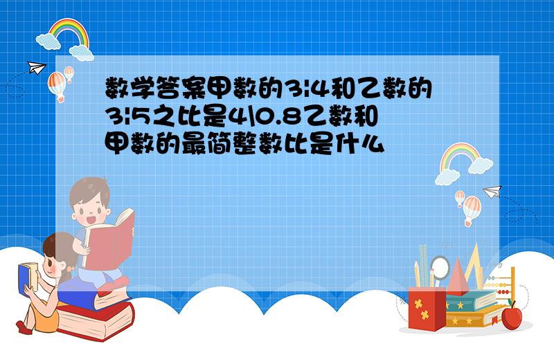 数学答案甲数的3|4和乙数的3|5之比是4\0.8乙数和甲数的最简整数比是什么