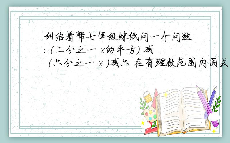 纠结着帮七年级妹纸问一个问题：（二分之一 x的平方） 减 （六分之一 x ）减六 在有理数范围内因式分解有些大哥搞错了，第二个括号六分之一x那个没有平方，是一次项，还有没用一元二