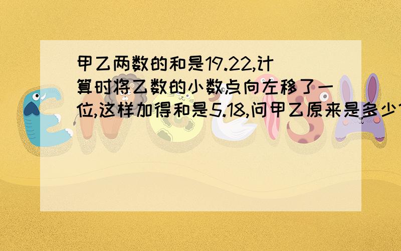 甲乙两数的和是19.22,计算时将乙数的小数点向左移了一位,这样加得和是5.18,问甲乙原来是多少?小五的第二单元的问题!急急急急!1