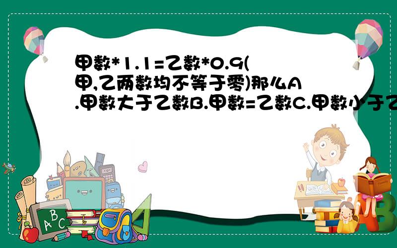 甲数*1.1=乙数*0.9(甲,乙两数均不等于零)那么A.甲数大于乙数B.甲数=乙数C.甲数小于乙数