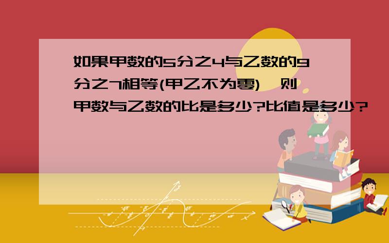 如果甲数的5分之4与乙数的9分之7相等(甲乙不为零),则甲数与乙数的比是多少?比值是多少?