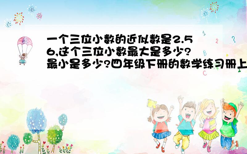 一个三位小数的近似数是2.56,这个三位小数最大是多少?最小是多少?四年级下册的数学练习册上面的