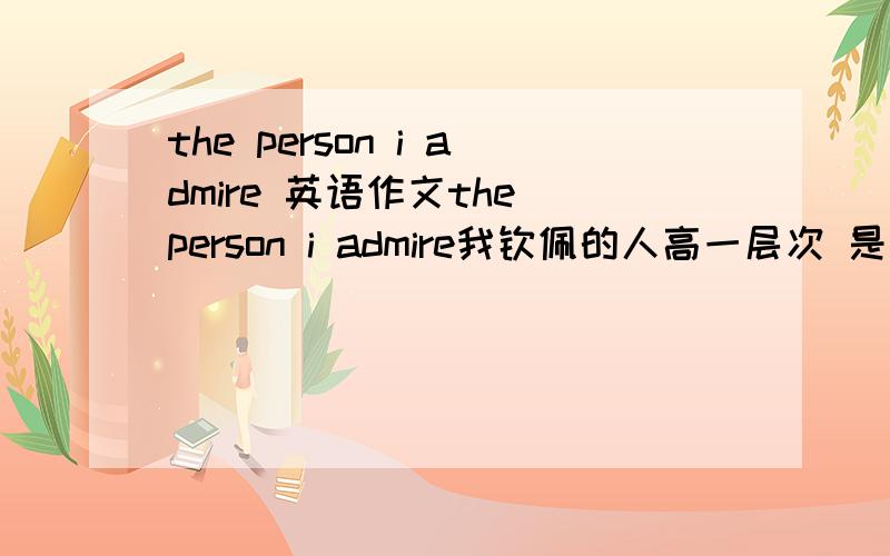 the person i admire 英语作文the person i admire我钦佩的人高一层次 是英语老师布置的寒假作业