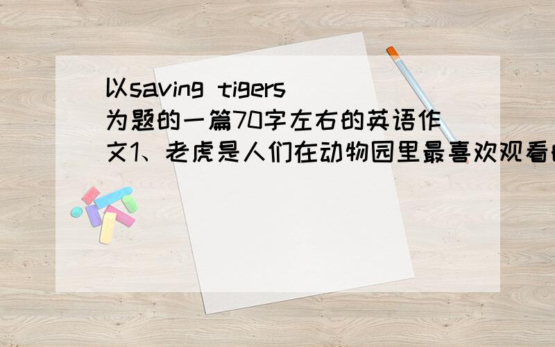 以saving tigers为题的一篇70字左右的英语作文1、老虎是人们在动物园里最喜欢观看的动物之一.2、现在世界上仅存大约3200只虎,数量日渐减少.3、老虎处境危险的原因.4、保护老虎的建议.5、第3