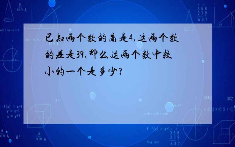 已知两个数的商是4,这两个数的差是39,那么这两个数中较小的一个是多少?