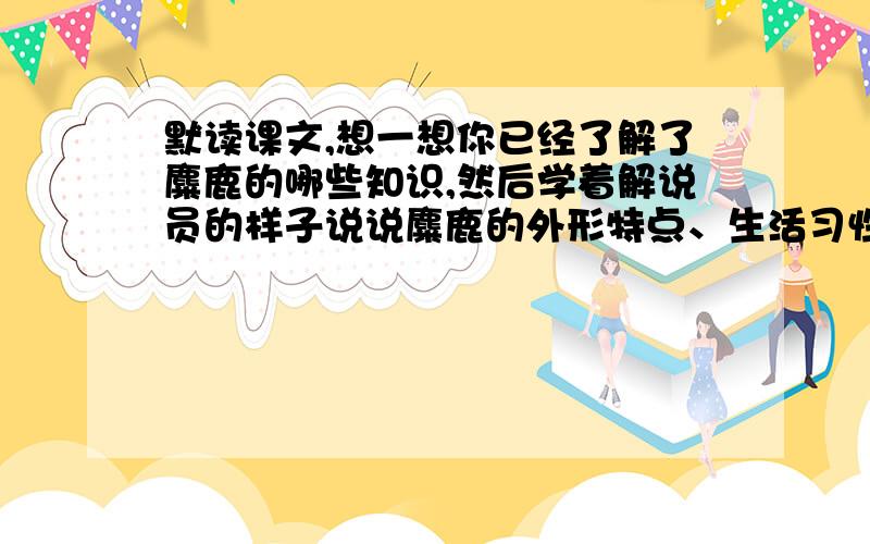 默读课文,想一想你已经了解了麋鹿的哪些知识,然后学着解说员的样子说说麋鹿的外形特点、生活习性、传奇经