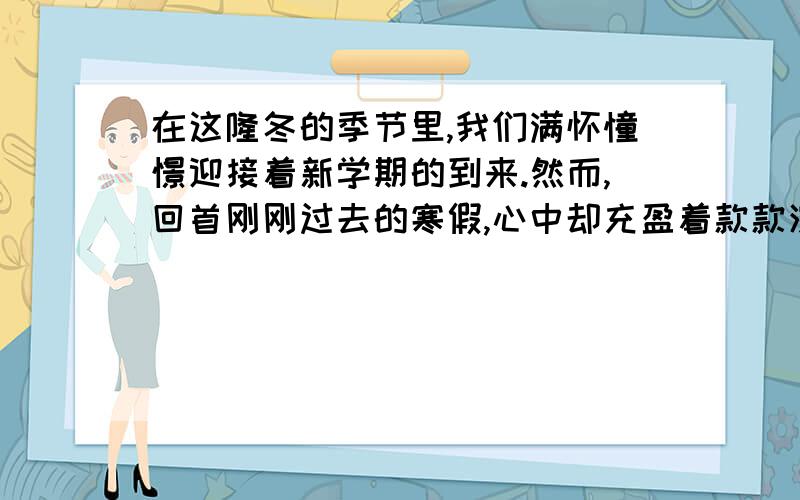 在这隆冬的季节里,我们满怀憧憬迎接着新学期的到来.然而,回首刚刚过去的寒假,心中却充盈着款款深情.让我们激动过,让我们幸福过,让我们温暖过······在这个寒假里,你也收获了很多,很