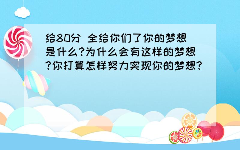 给80分 全给你们了你的梦想是什么?为什么会有这样的梦想?你打算怎样努力实现你的梦想?