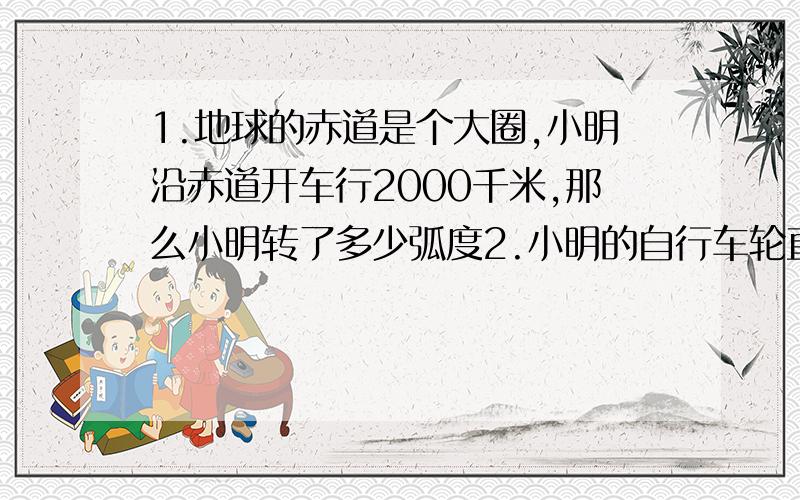 1.地球的赤道是个大圈,小明沿赤道开车行2000千米,那么小明转了多少弧度2.小明的自行车轮直径1m,小明从家到学校,蹬了20圈加半圈,请问小明从家到学校的距离是_____(速比为1：3)