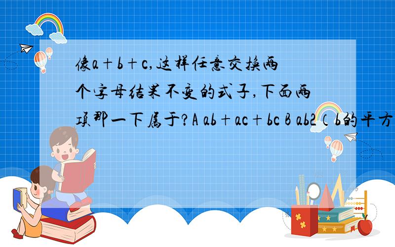 像a+b+c,这样任意交换两个字母结果不变的式子,下面两项那一下属于?A ab+ac+bc B ab2（b的平方）+bc2（c的平方）+ca2（a的平方）