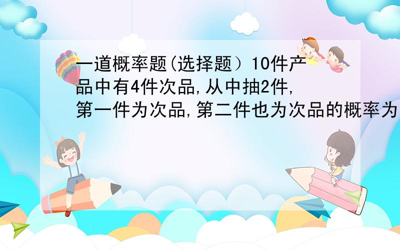 一道概率题(选择题）10件产品中有4件次品,从中抽2件,第一件为次品,第二件也为次品的概率为多少?A0.2 B0.3 C0.4 D0.5