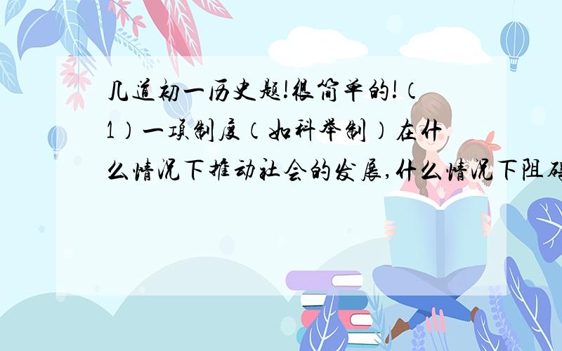 几道初一历史题!很简单的!（1）一项制度（如科举制）在什么情况下推动社会的发展,什么情况下阻碍社会发展?（2）“舟所以比人君,水所以比黎焦,水能载舟,亦能覆舟.”     用今天的眼光看,