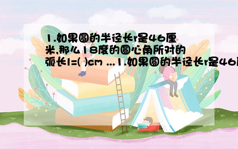 1.如果圆的半径长r是46厘米,那么18度的圆心角所对的弧长l=( )cm ...1.如果圆的半径长r是46厘米,那么18度的圆心角所对的弧长l=( )cm2.如果圆的半径长r是1㎝,那么180度的圆心角所对的弧长是几厘米