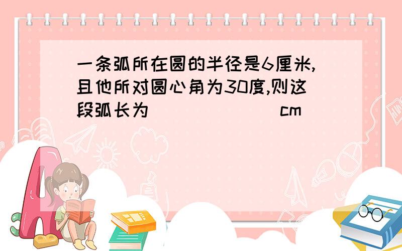 一条弧所在圆的半径是6厘米,且他所对圆心角为30度,则这段弧长为_______cm