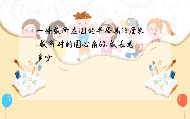 一条弧所在圆的半径为12厘米,弧所对的圆心角60,弧长为多少