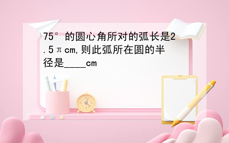 75°的圆心角所对的弧长是2.5πcm,则此弧所在圆的半径是____cm